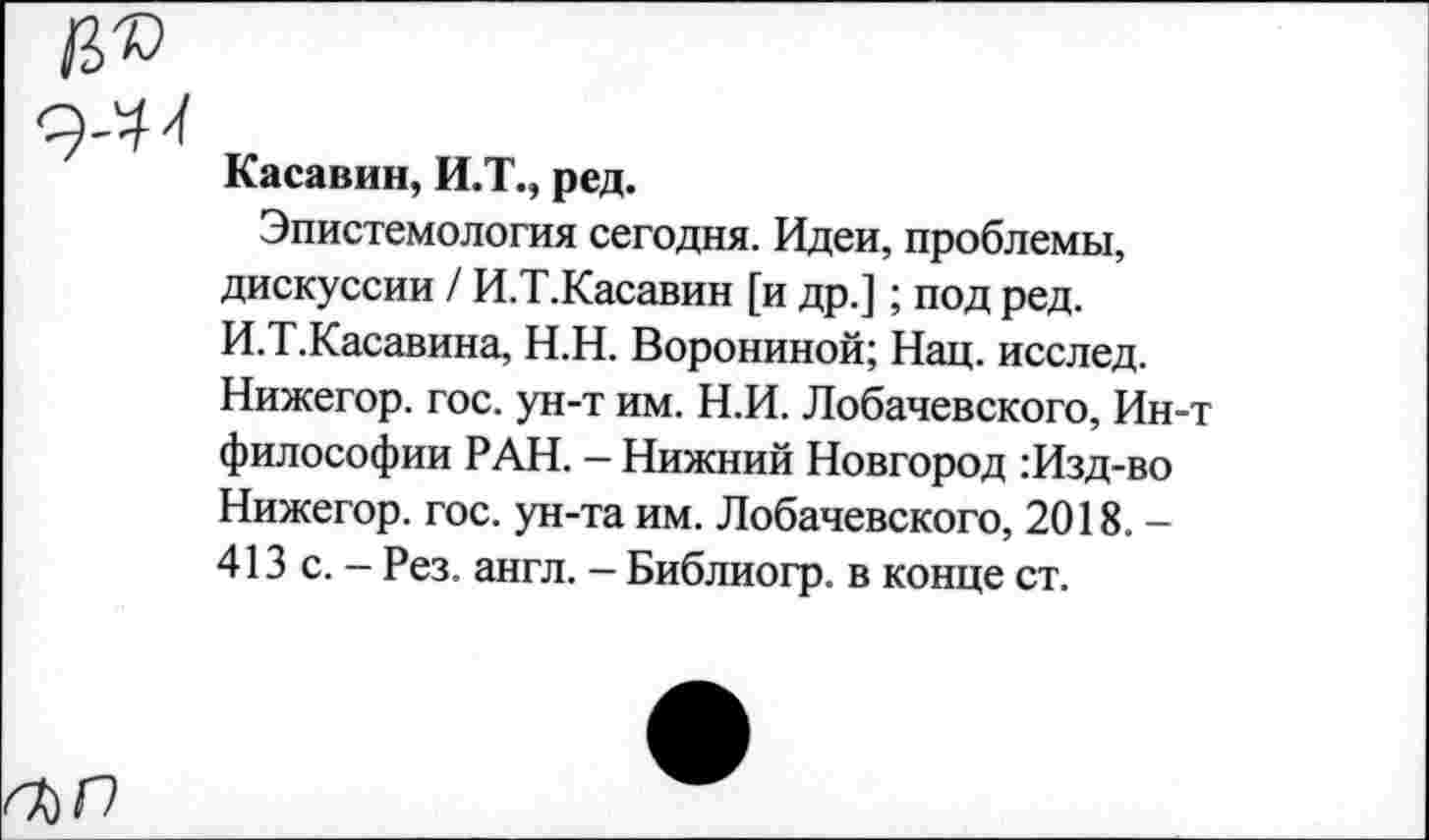 ﻿/3®
9-^
Касавин, И.Т., ред.
Эпистемология сегодня. Идеи, проблемы, дискуссии / И.Т.Касавин [и др.]; под ред. И.Т.Касавина, Н.Н. Ворониной; Нац. исслед. Нижегор. гос. ун-т им. Н.И. Лобачевского, Ин-т философии РАН. - Нижний Новгород :Изд-во Нижегор. гос. ун-та им. Лобачевского, 2018. -413 с. - Рез. англ. - Библиогр. в конце ст.
